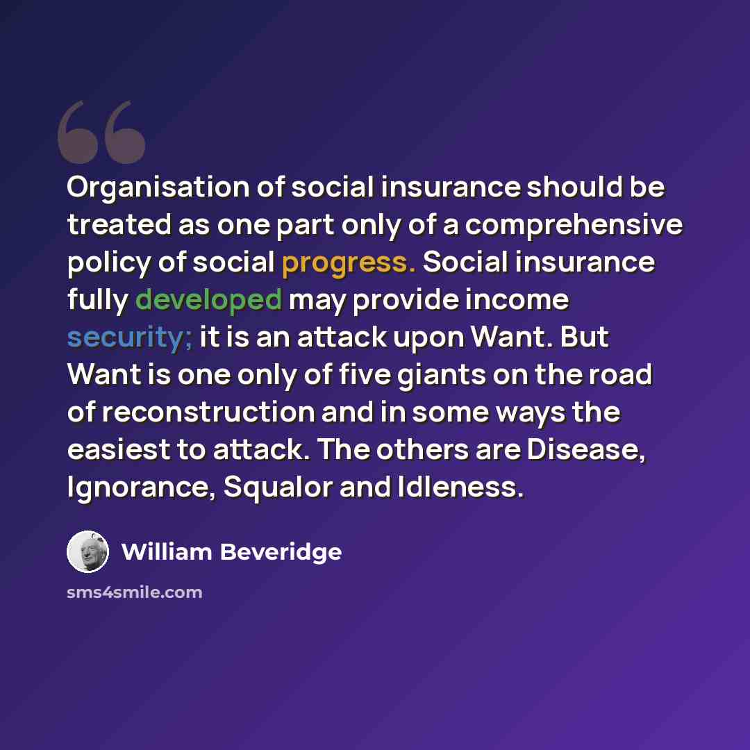 “Organisation of social insurance should be treated as one part only of a comprehensive policy of social progress. Social insurance fully developed may provide income security; it is an attack upon Want. But Want is one only of five giants on the road of reconstruction and in some ways the easiest…” quote by William Beveridge