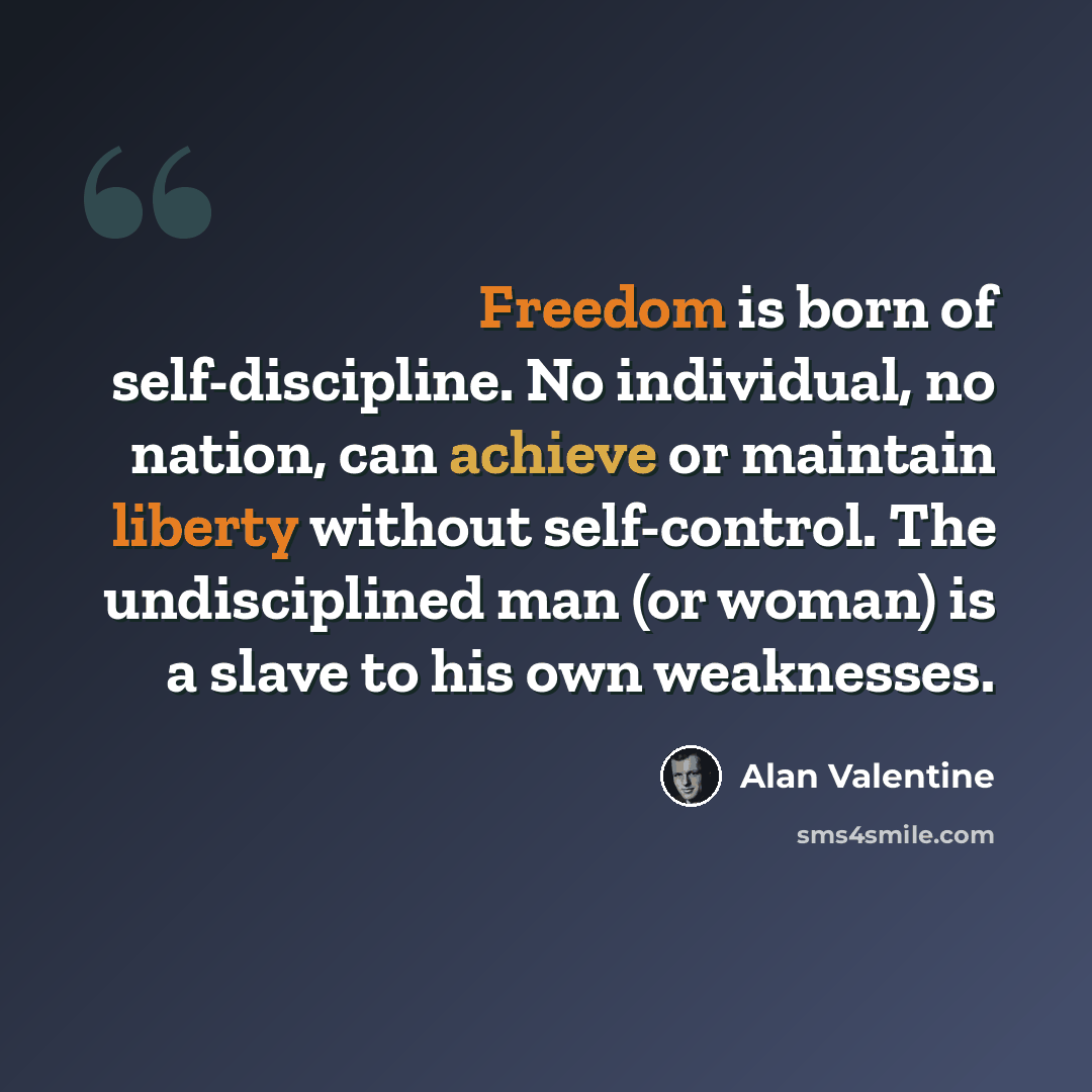 “Freedom is born of self-discipline. No individual, no nation, can achieve or maintain liberty without self-control. The undisciplined man (or woman) is a slave to his own weaknesses.” quote by Alan Valentine