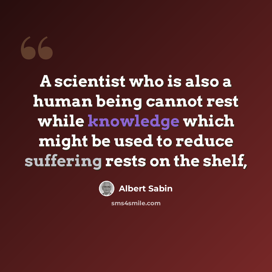 “A scientist who is also a human being cannot rest while knowledge which might be used to reduce suffering rests on the shelf,” quote by Albert Sabin