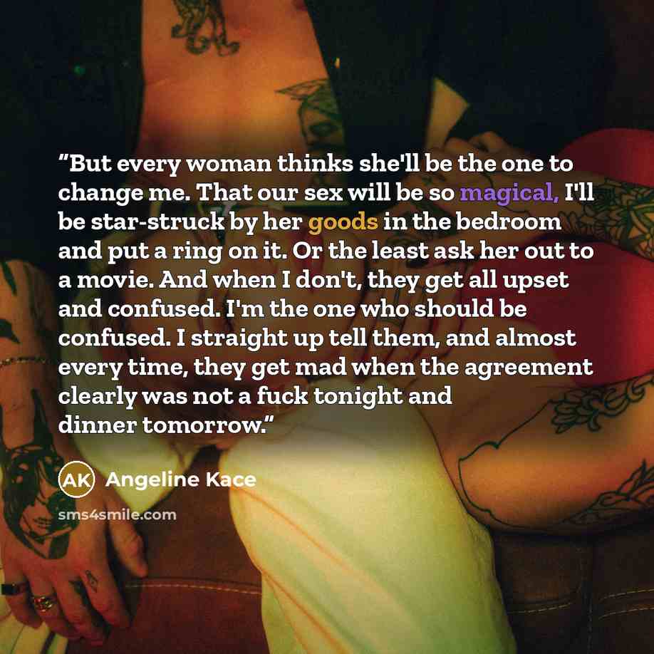 “But every woman thinks she'll be the one to change me. That our sex will be so magical, I'll be star-struck by her goods in the bedroom and put a ring on it. Or the least ask her out to a movie. And when I don't, they get all upset and confused. I'm the one who should be confused. I straight up…” quote by Angeline Kace