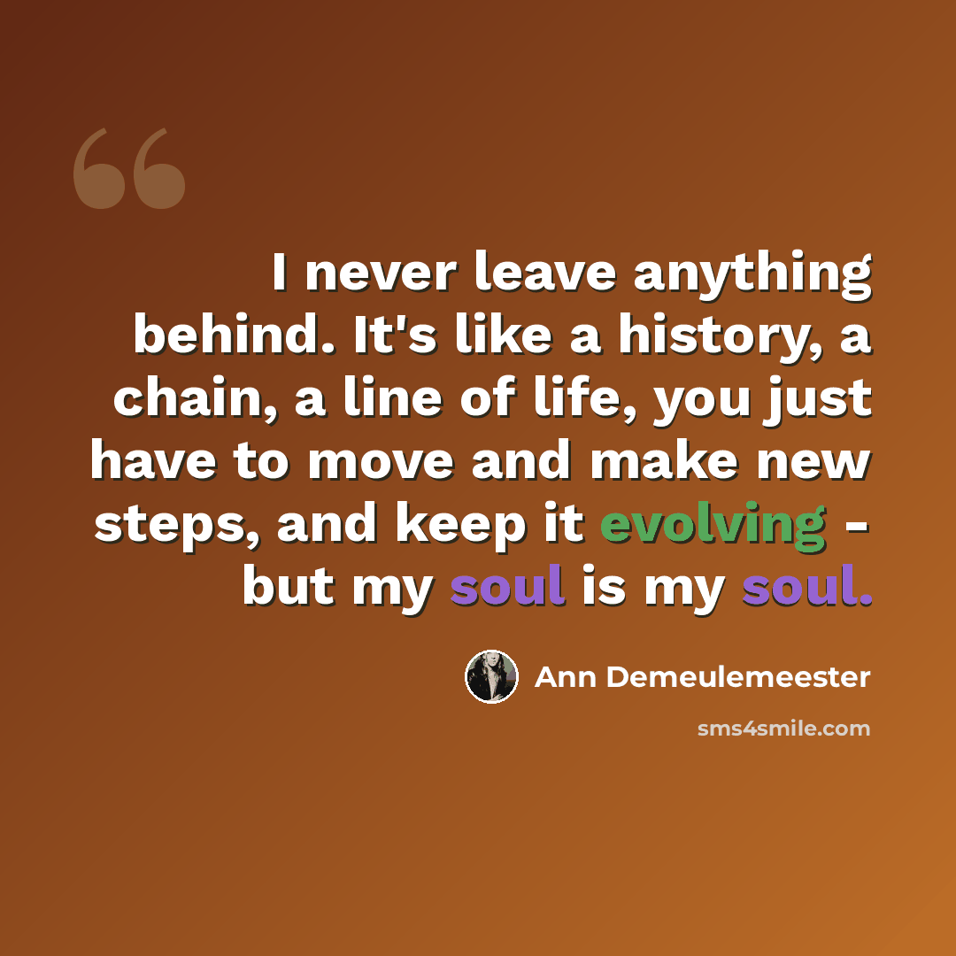 “I never leave anything behind. It's like a history, a chain, a line of life, you just have to move and make new steps, and keep it evolving - but my soul is my soul.” quote by Ann Demeulemeester