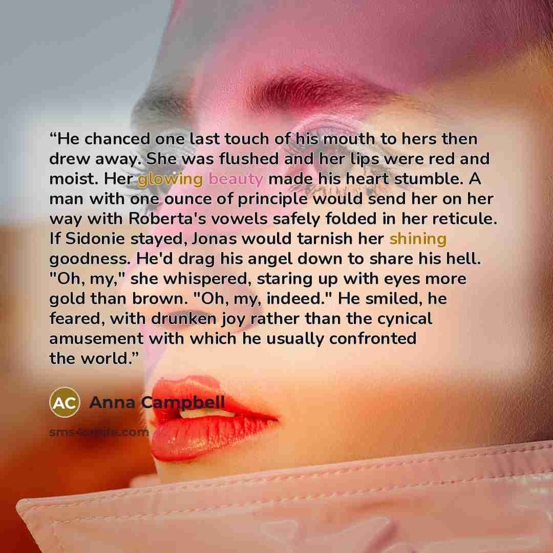 “He chanced one last touch of his mouth to hers then drew away. She was flushed and her lips were red and moist. Her glowing beauty made his heart stumble. A man with one ounce of principle would send her on her way with Roberta's vowels safely folded in her reticule. If Sidonie stayed, Jonas would…” quote by Anna Campbell