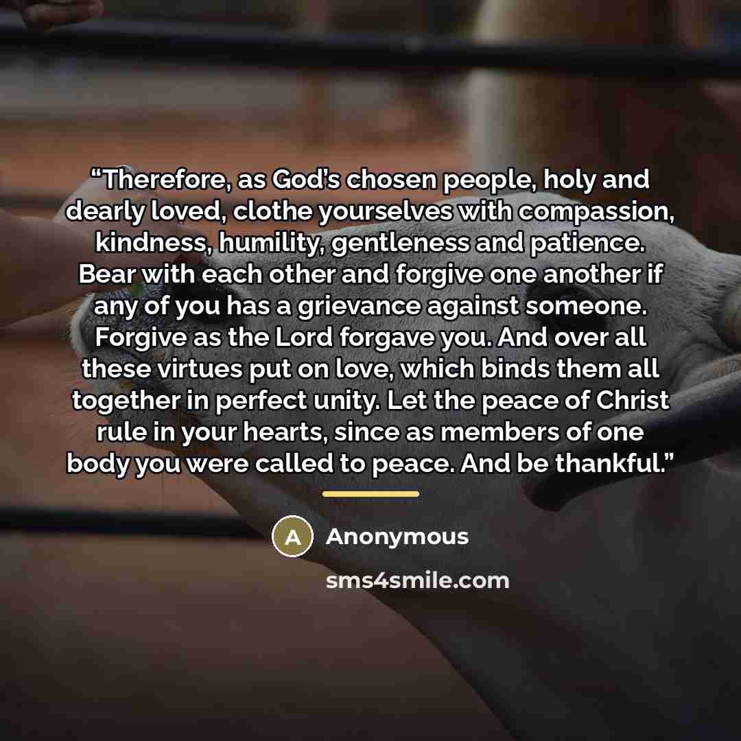 “Therefore, as God’s chosen people, holy and dearly loved, clothe yourselves with compassion, kindness, humility, gentleness and patience. Bear with each other and forgive one another if any of you has a grievance against someone. Forgive as the Lord forgave you. And over all these virtues put on…” quote by Anonymous
