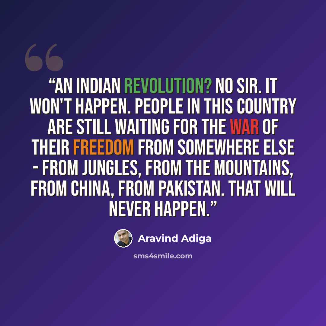 “An Indian Revolution? No Sir. It won't happen. People in this country are still waiting for the war of their freedom from somewhere else - from jungles, from the mountains, from China, from Pakistan. That will never happen.” quote by Aravind Adiga