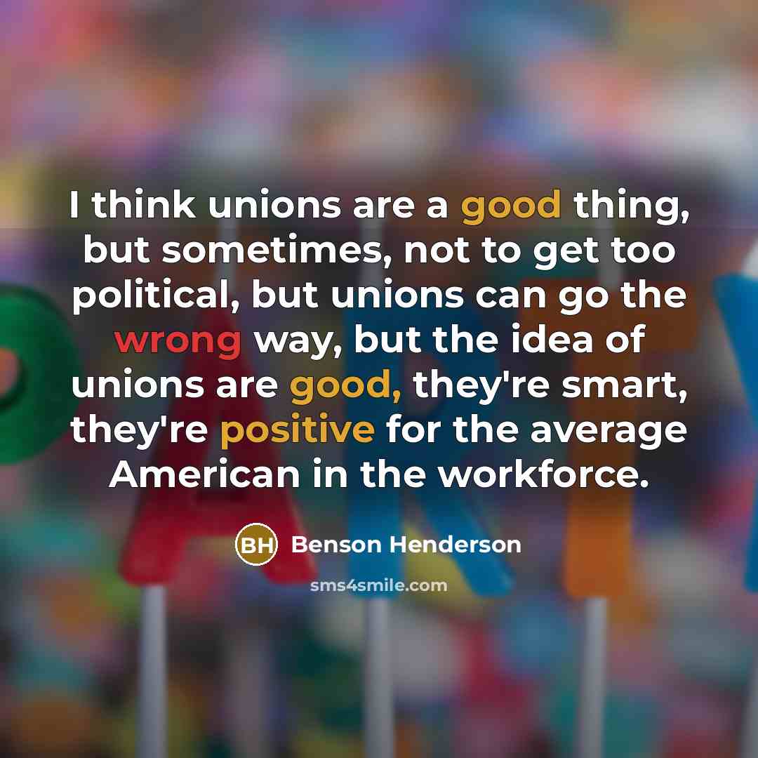 “I think unions are a good thing, but sometimes, not to get too political, but unions can go the wrong way, but the idea of unions are good, they're smart, they're positive for the average American in the workforce.” quote by Benson Henderson