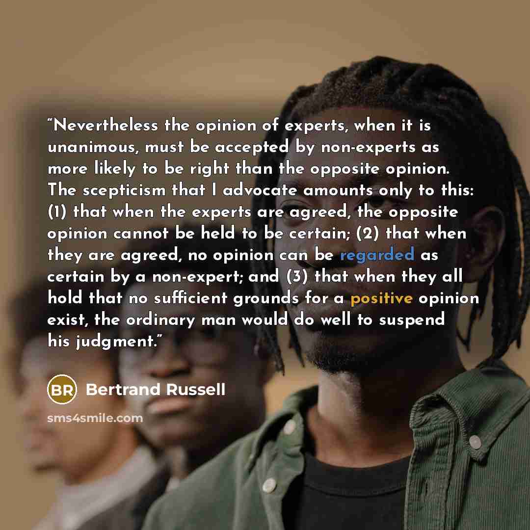 “Nevertheless the opinion of experts, when it is unanimous, must be accepted by non-experts as more likely to be right than the opposite opinion. The scepticism that I advocate amounts only to this: (1) that when the experts are agreed, the opposite opinion cannot be held to be certain; (2) that…” quote by Bertrand Russell