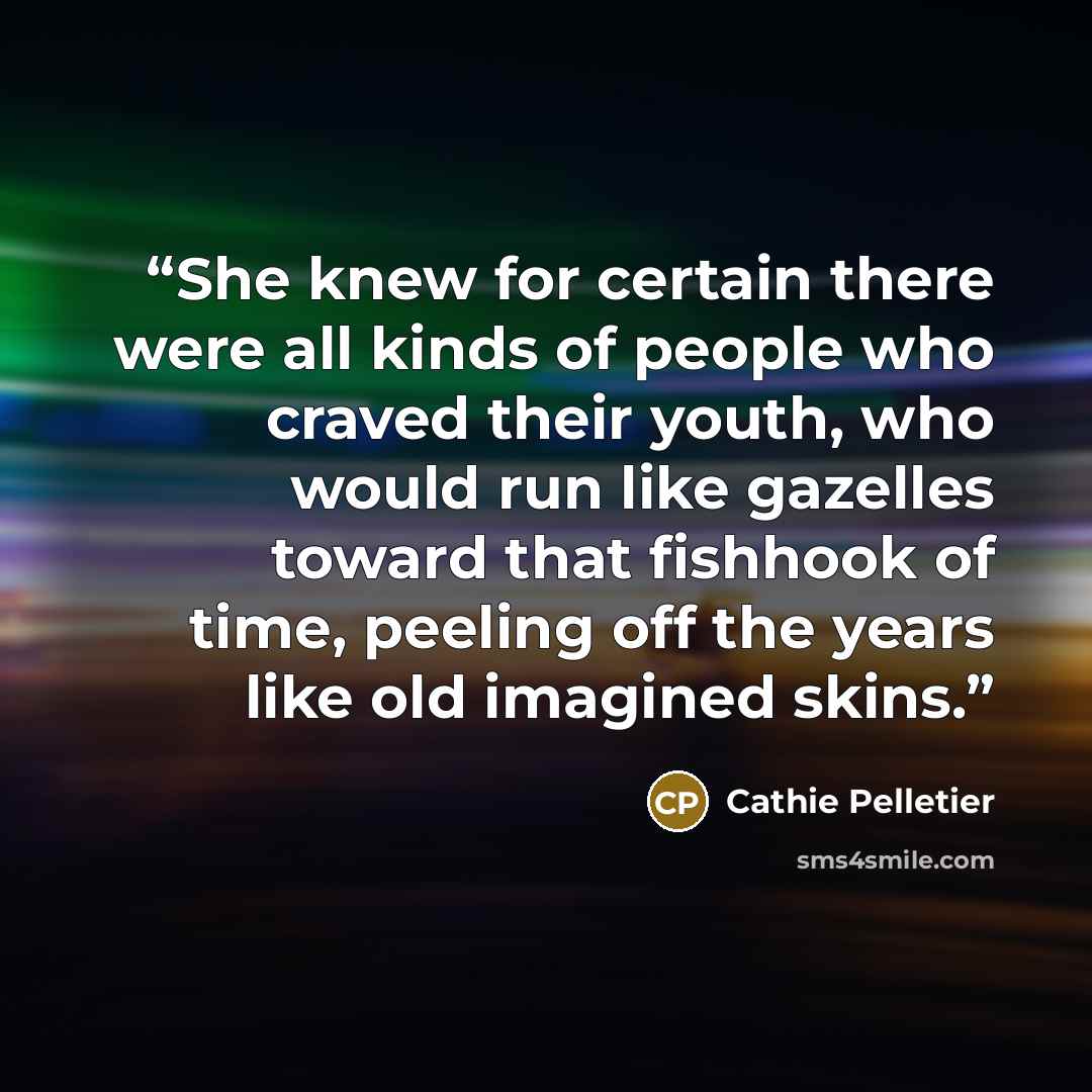 “She knew for certain there were all kinds of people who craved their youth, who would run like gazelles toward that fishhook of time, peeling off the years like old imagined skins.” quote by Cathie Pelletier