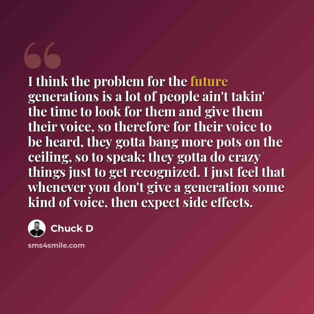 “I think the problem for the future generations is a lot of people ain't takin' the time to look for them and give them their voice, so therefore for their voice to be heard, they gotta bang more pots on the ceiling, so to speak; they gotta do crazy things just to get recognized. I just feel that…” quote by Chuck D