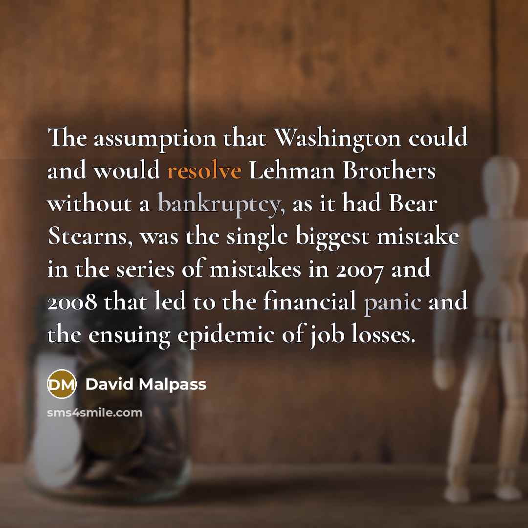 “The assumption that Washington could and would resolve Lehman Brothers without a bankruptcy, as it had Bear Stearns, was the single biggest mistake in the series of mistakes in 2007 and 2008 that led to the financial panic and the ensuing epidemic of job losses.” quote by David Malpass