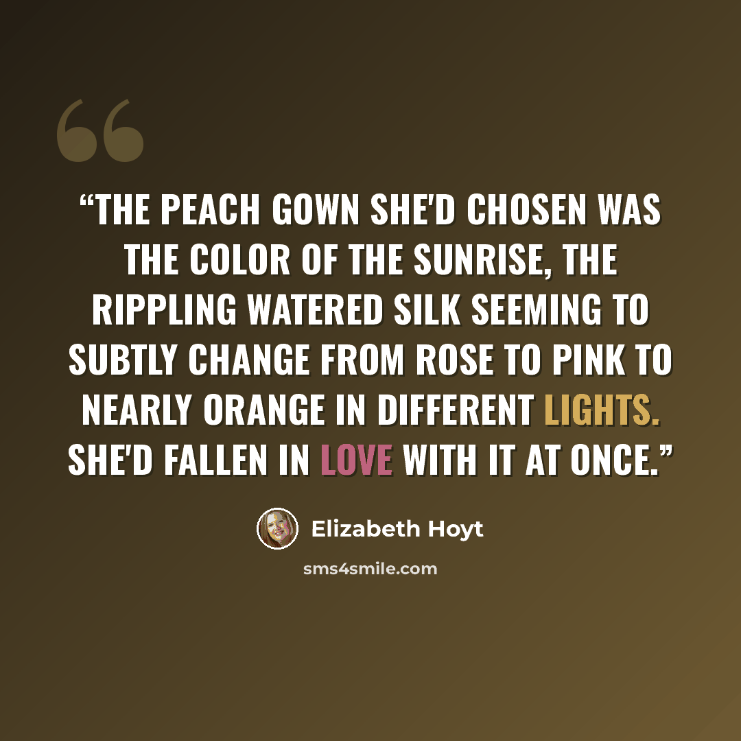 “The peach gown she'd chosen was the color of the sunrise, the rippling watered silk seeming to subtly change from rose to pink to nearly orange in different lights. She'd fallen in love with it at once.” quote by Elizabeth Hoyt