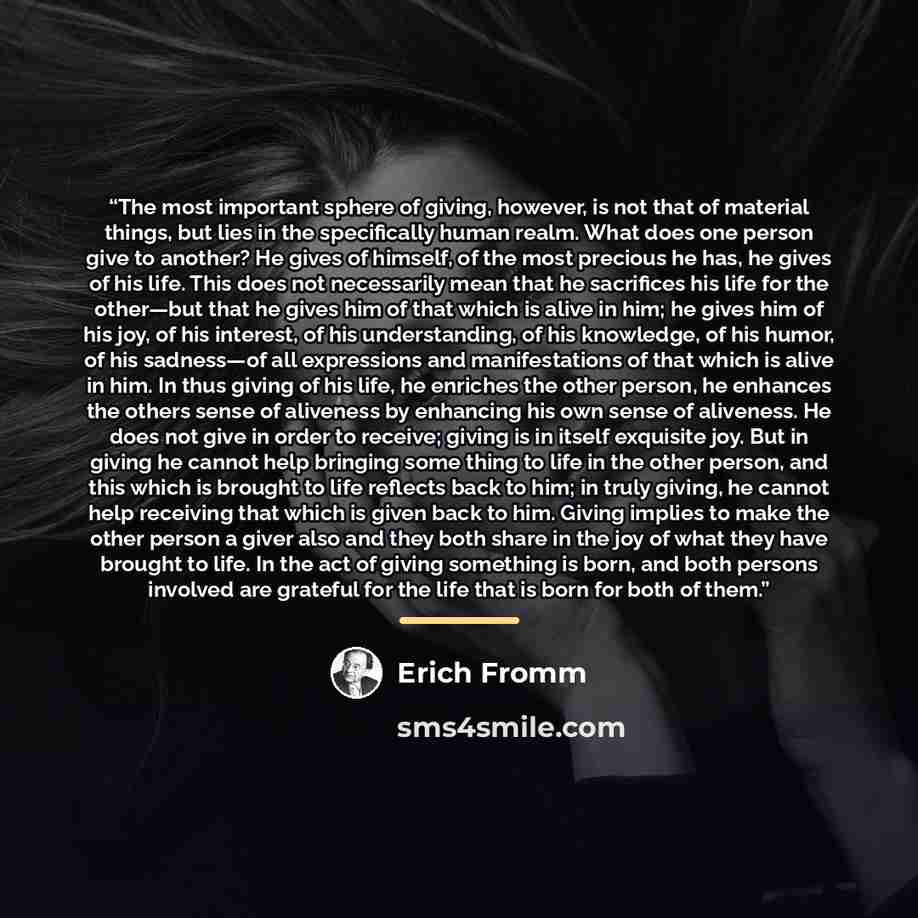 “The most important sphere of giving, however, is not that of material things, but lies in the specifically human realm. What does one person give to another? He gives of himself, of the most precious he has, he gives of his life. This does not necessarily mean that he sacrifices his life for the…” quote by Erich Fromm
