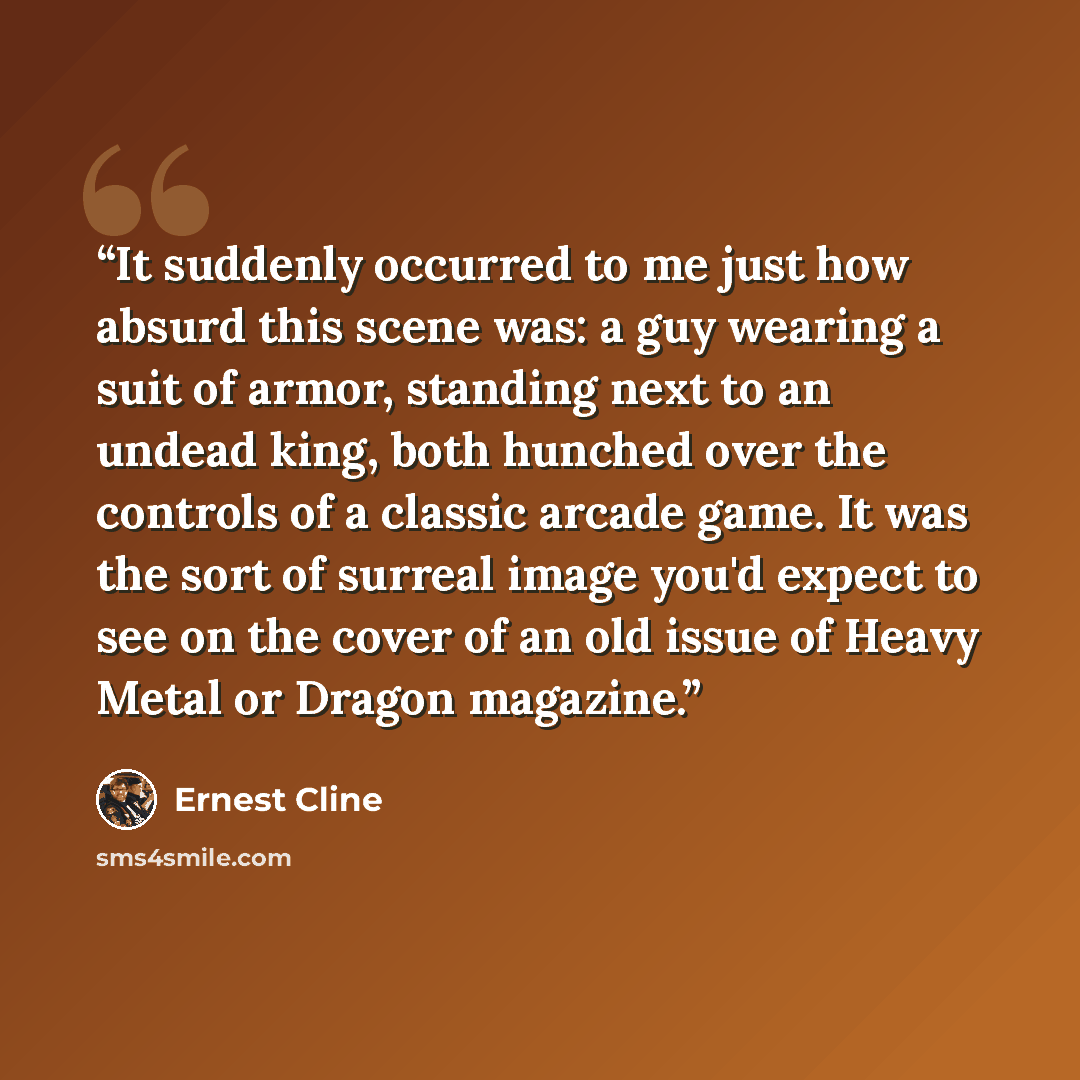 “It suddenly occurred to me just how absurd this scene was: a guy wearing a suit of armor, standing next to an undead king, both hunched over the controls of a classic arcade game. It was the sort of surreal image you'd expect to see on the cover of an old issue of Heavy Metal or Dragon magazine.” quote by Ernest Cline