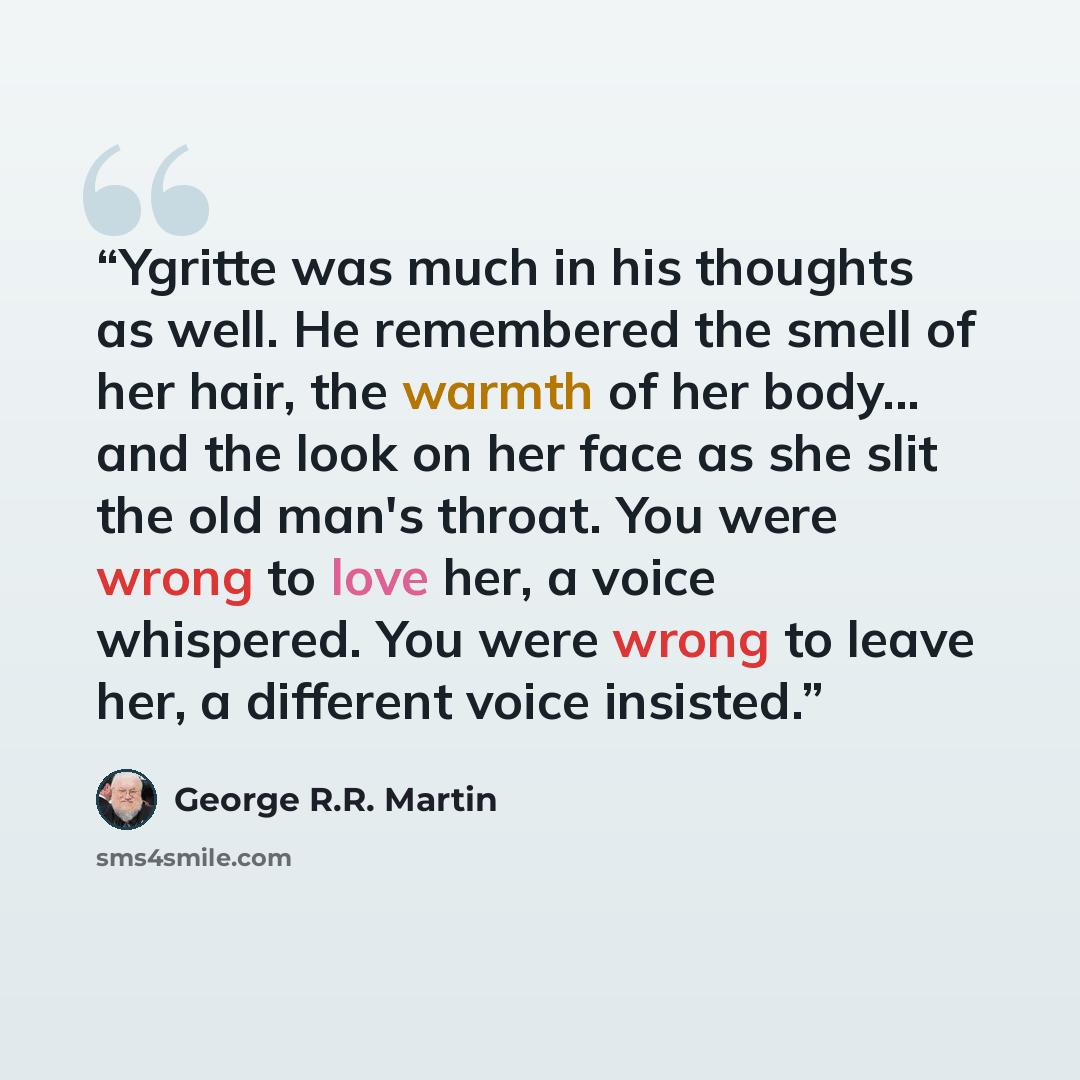 “Ygritte was much in his thoughts as well. He remembered the smell of her hair, the warmth of her body... and the look on her face as she slit the old man's throat. You were wrong to love her, a voice whispered. You were wrong to leave her, a different voice insisted.” quote by George R.R. Martin