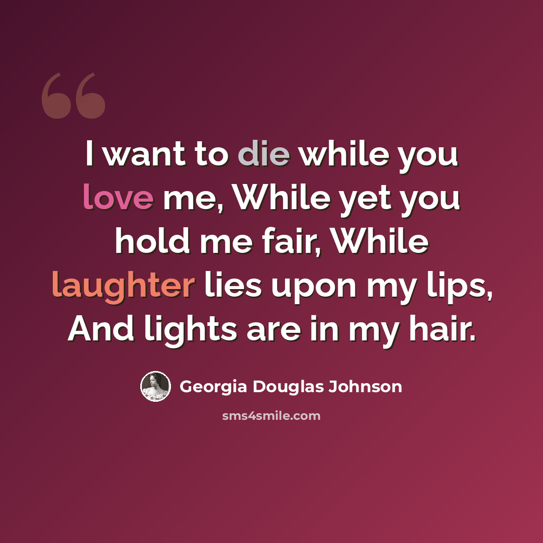 “I want to die while you love me, While yet you hold me fair, While laughter lies upon my lips, And lights are in my hair.” quote by Georgia Douglas Johnson