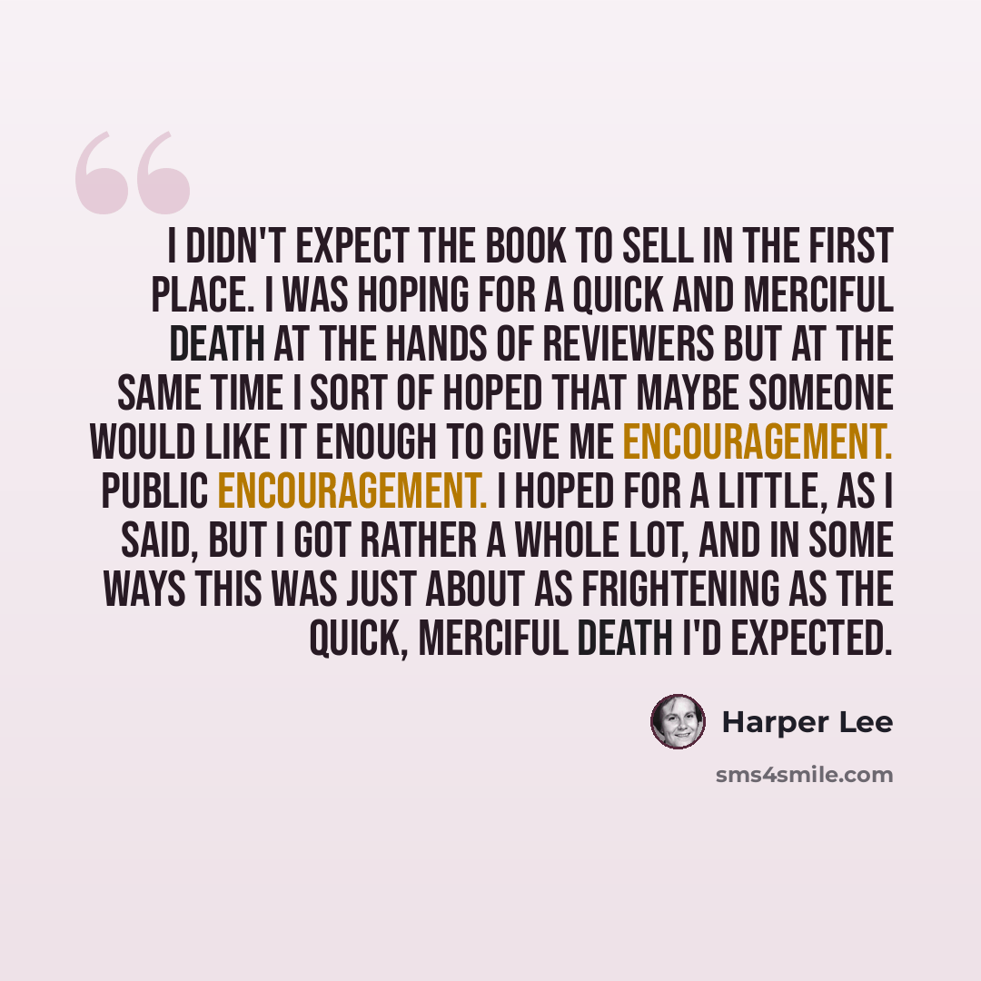 “I didn't expect the book to sell in the first place. I was hoping for a quick and merciful death at the hands of reviewers but at the same time I sort of hoped that maybe someone would like it enough to give me encouragement. Public encouragement. I hoped for a little, as I said, but I got rather…” quote by Harper Lee