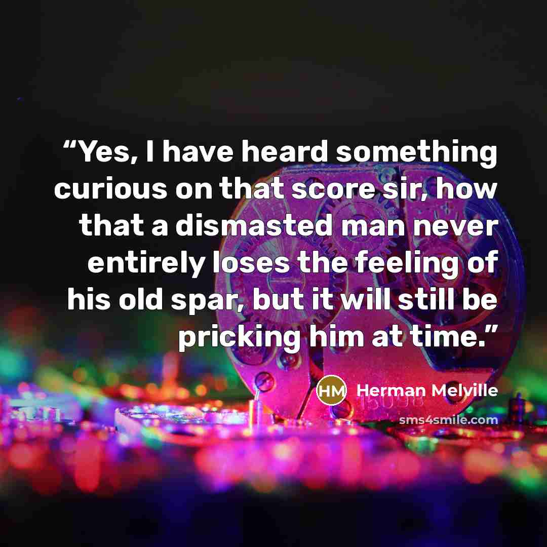 “Yes, I have heard something curious on that score sir, how that a dismasted man never entirely loses the feeling of his old spar, but it will still be pricking him at time.” quote by Herman Melville