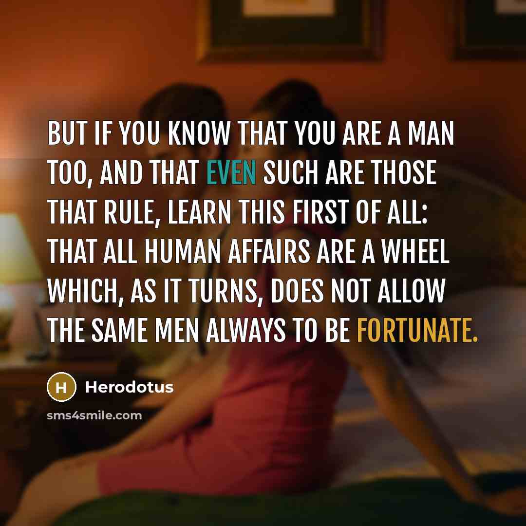 “But if you know that you are a man too, and that even such are those that rule, learn this first of all: that all human affairs are a wheel which, as it turns, does not allow the same men always to be fortunate.” quote by Herodotus