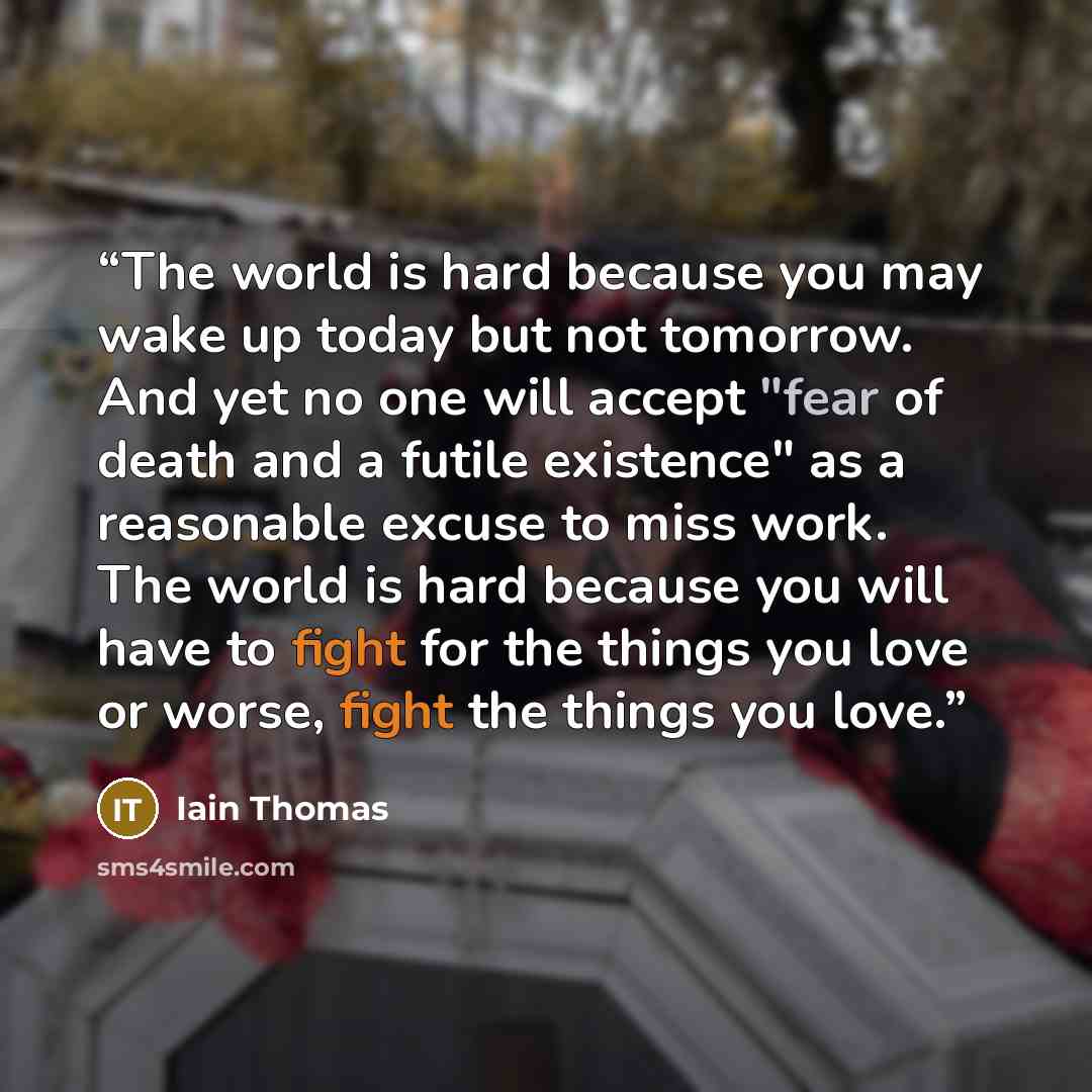 “The world is hard because you may wake up today but not tomorrow. And yet no one will accept "fear of death and a futile existence" as a reasonable excuse to miss work. The world is hard because you will have to fight for the things you love or worse, fight the things you love.” quote by Iain Thomas