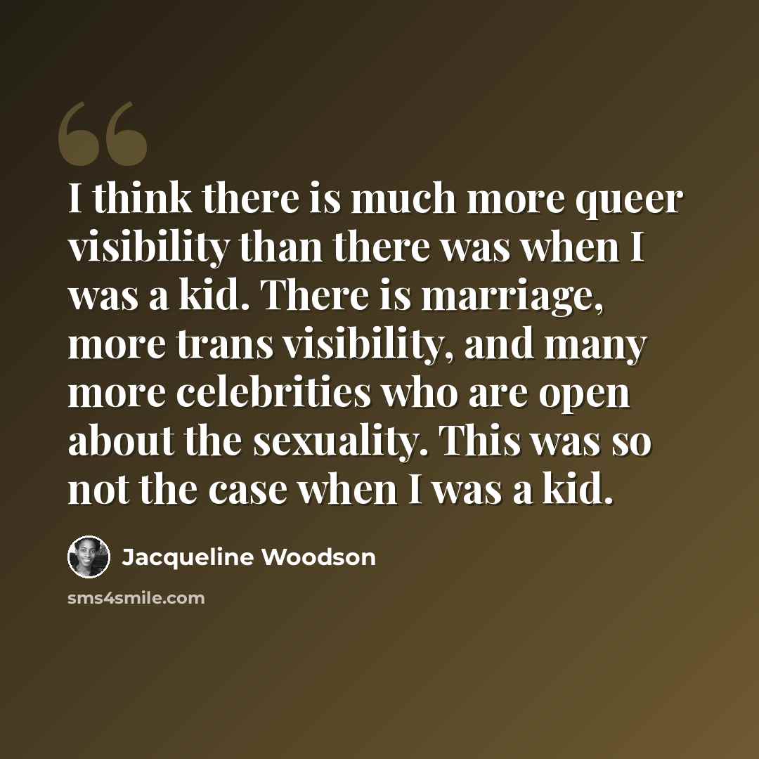 “I think there is much more queer visibility than there was when I was a kid. There is marriage, more trans visibility, and many more celebrities who are open about the sexuality. This was so not the case when I was a kid.” quote by Jacqueline Woodson
