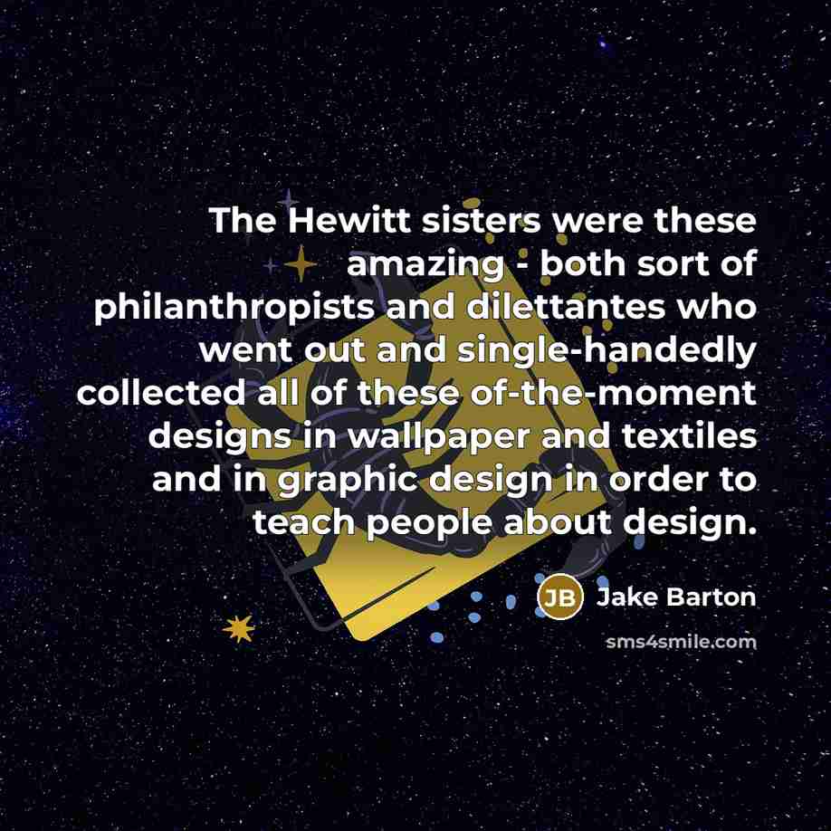 “The Hewitt sisters were these amazing - both sort of philanthropists and dilettantes who went out and single-handedly collected all of these of-the-moment designs in wallpaper and textiles and in graphic design in order to teach people about design.” quote by Jake Barton