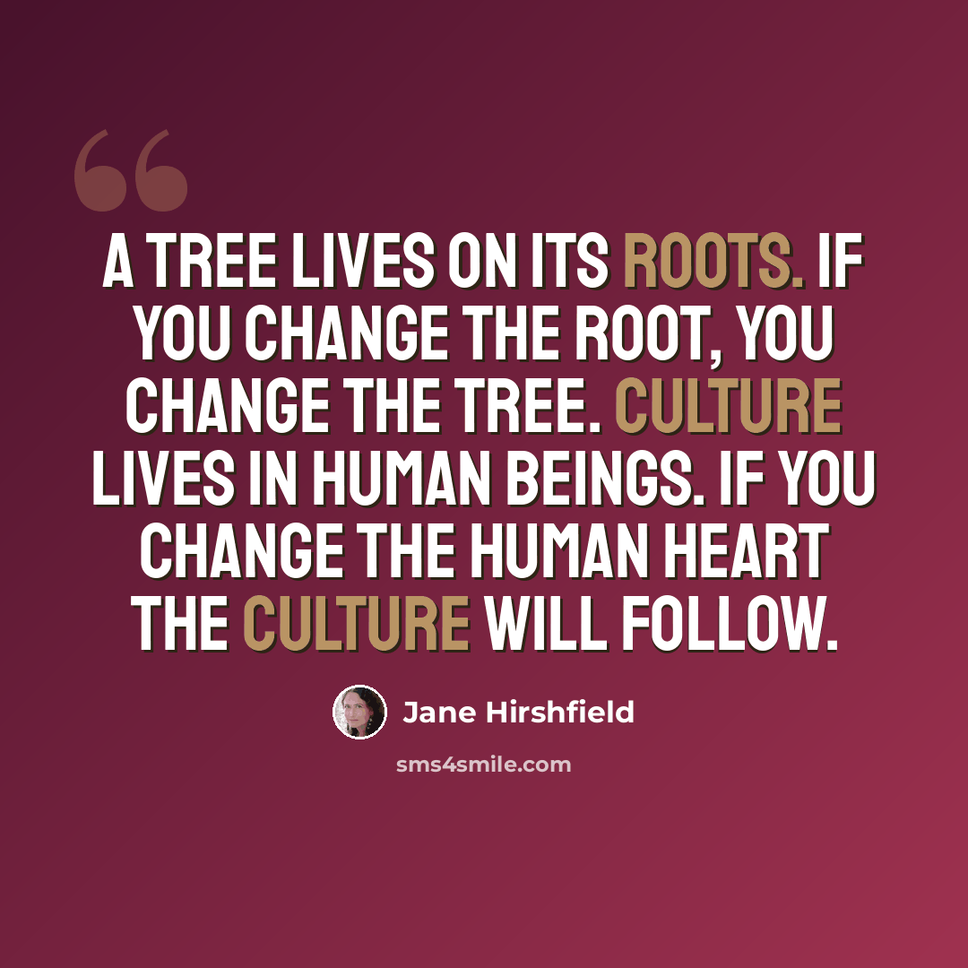 “A tree lives on its roots. If you change the root, you change the tree. Culture lives in human beings. If you change the human heart the culture will follow.” quote by Jane Hirshfield