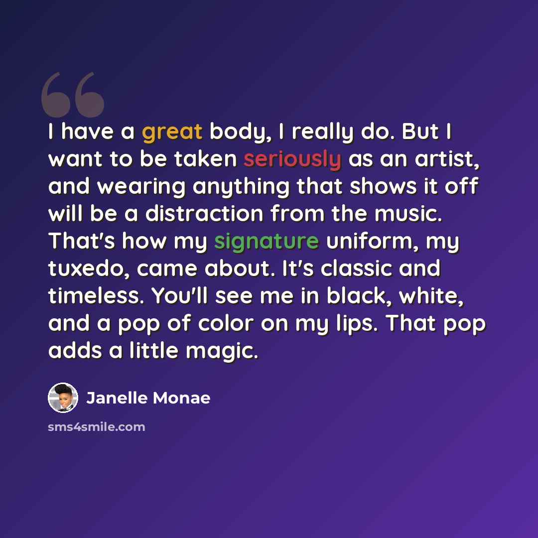“I have a great body, I really do. But I want to be taken seriously as an artist, and wearing anything that shows it off will be a distraction from the music. That's how my signature uniform, my tuxedo, came about. It's classic and timeless. You'll see me in black, white, and a pop of color on my…” quote by Janelle Monae