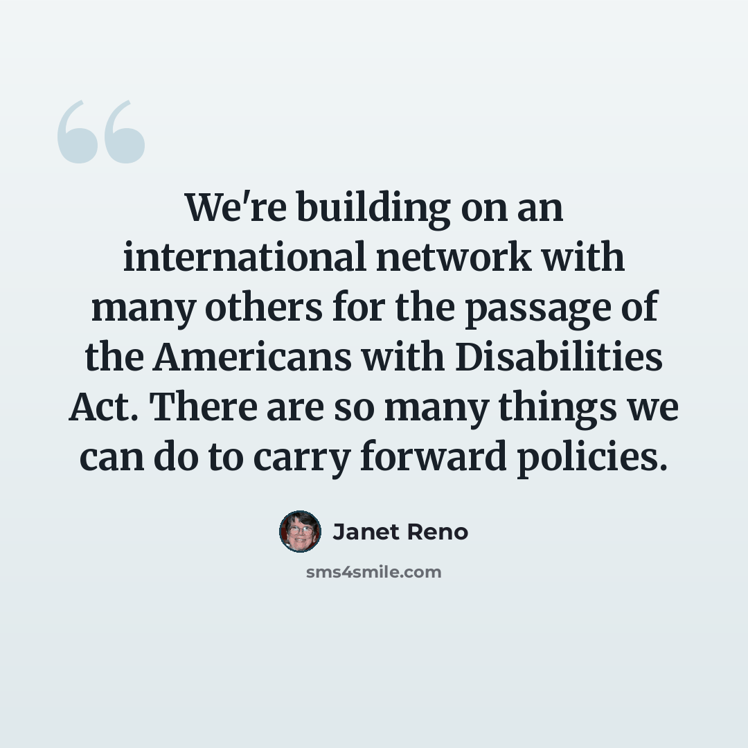 “We're building on an international network with many others for the passage of the Americans with Disabilities Act. There are so many things we can do to carry forward policies.” quote by Janet Reno