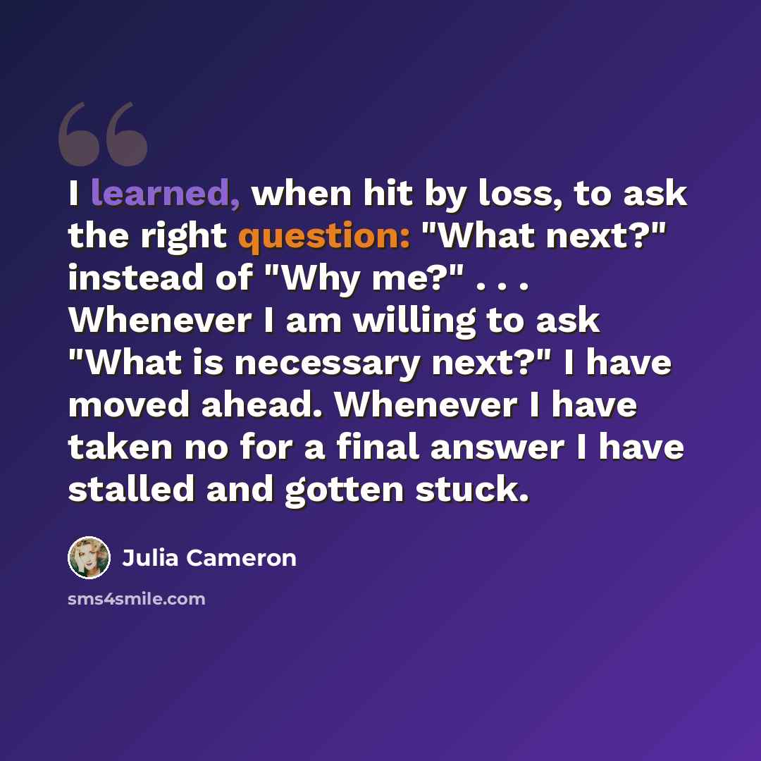 “I learned, when hit by loss, to ask the right question: "What next?" instead of "Why me?" . . . Whenever I am willing to ask "What is necessary next?" I have moved ahead. Whenever I have taken no for a final answer I have stalled and gotten stuck.” quote by Julia Cameron