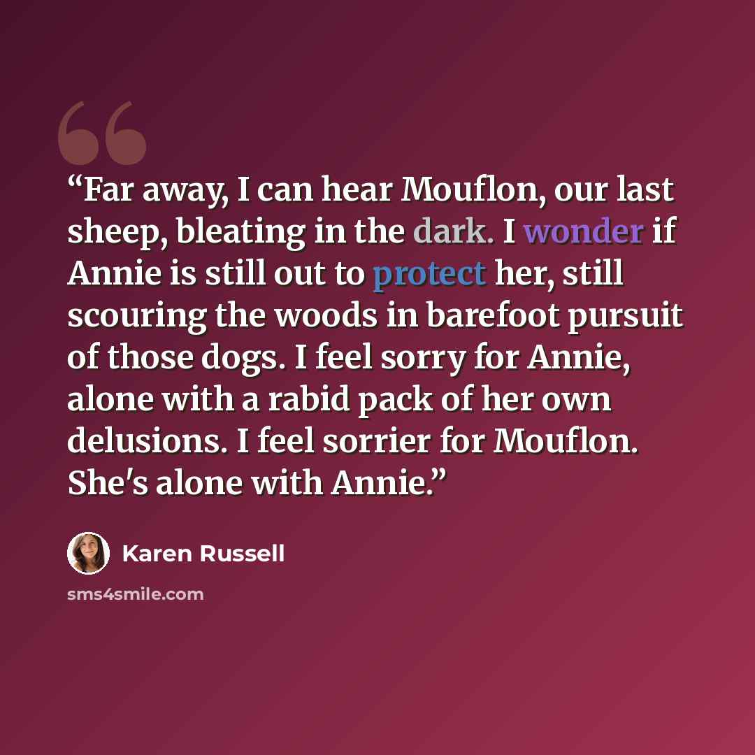 “Far away, I can hear Mouflon, our last sheep, bleating in the dark. I wonder if Annie is still out to protect her, still scouring the woods in barefoot pursuit of those dogs. I feel sorry for Annie, alone with a rabid pack of her own delusions. I feel sorrier for Mouflon. She's alone with Annie.” quote by Karen Russell