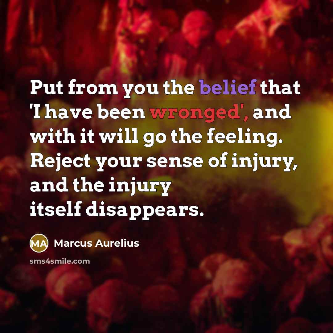 “Put from you the belief that 'I have been wronged', and with it will go the feeling. Reject your sense of injury, and the injury itself disappears.” quote by Marcus Aurelius