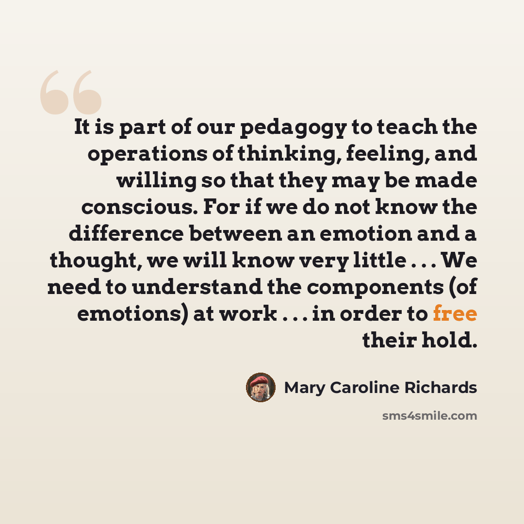 “It is part of our pedagogy to teach the operations of thinking, feeling, and willing so that they may be made conscious. For if we do not know the difference between an emotion and a thought, we will know very little . . . We need to understand the components (of emotions) at work . . . in order…” quote by Mary Caroline Richards