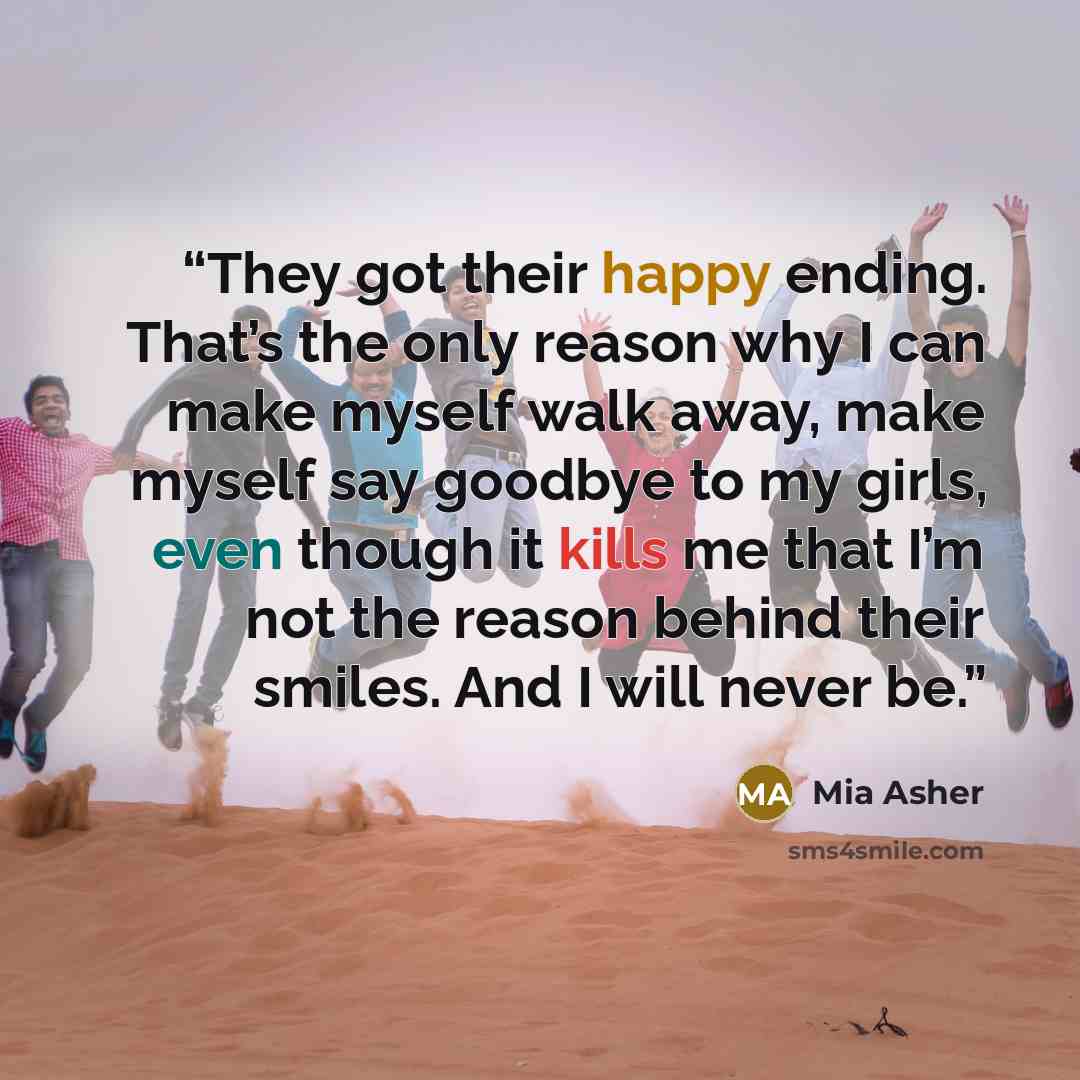 “They got their happy ending. That’s the only reason why I can make myself walk away, make myself say goodbye to my girls, even though it kills me that I’m not the reason behind their smiles. And I will never be.” quote by Mia Asher
