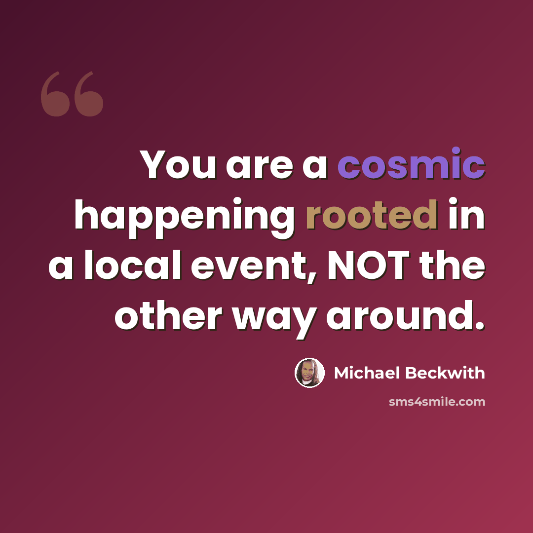 “You are a cosmic happening rooted in a local event, NOT the other way around.” quote by Michael Beckwith