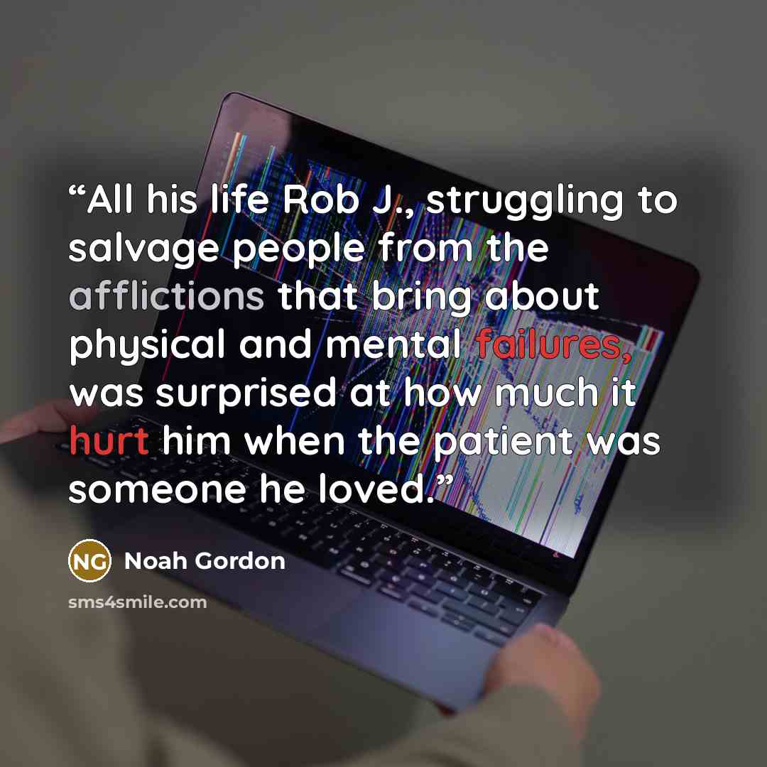 “All his life Rob J., struggling to salvage people from the afflictions that bring about physical and mental failures, was surprised at how much it hurt him when the patient was someone he loved.” quote by Noah Gordon