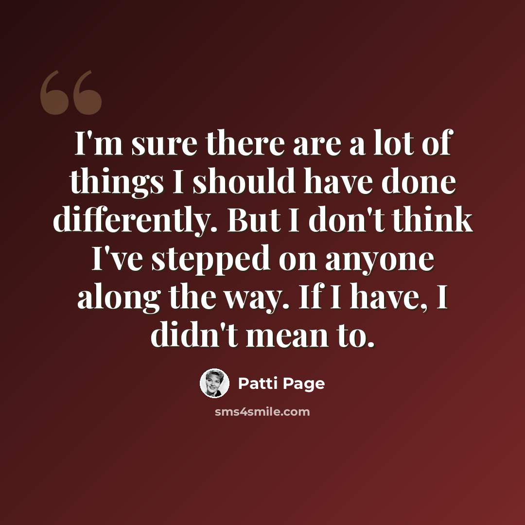 “I'm sure there are a lot of things I should have done differently. But I don't think I've stepped on anyone along the way. If I have, I didn't mean to.” quote by Patti Page