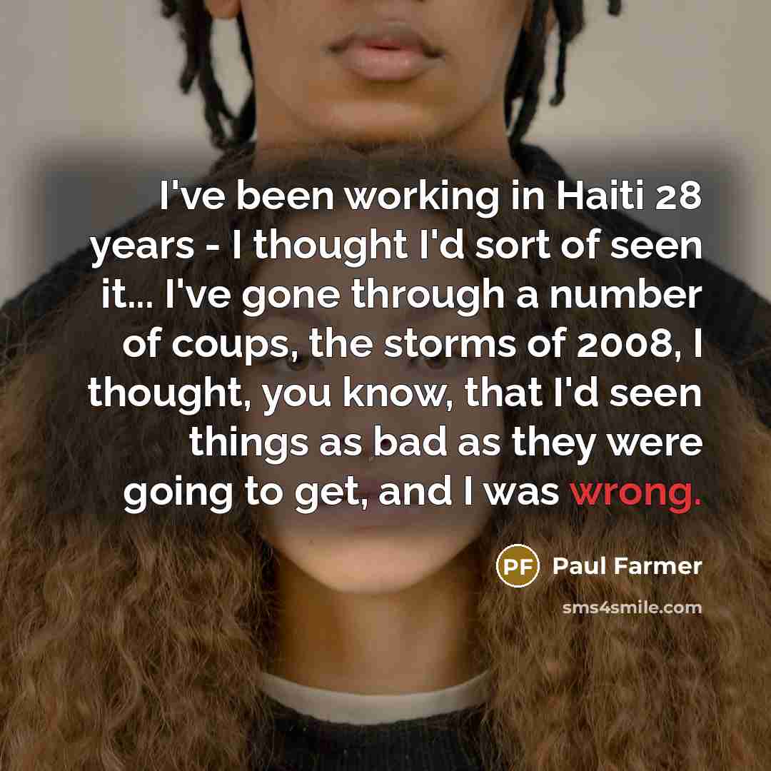 “I've been working in Haiti 28 years - I thought I'd sort of seen it... I've gone through a number of coups, the storms of 2008, I thought, you know, that I'd seen things as bad as they were going to get, and I was wrong.” quote by Paul Farmer