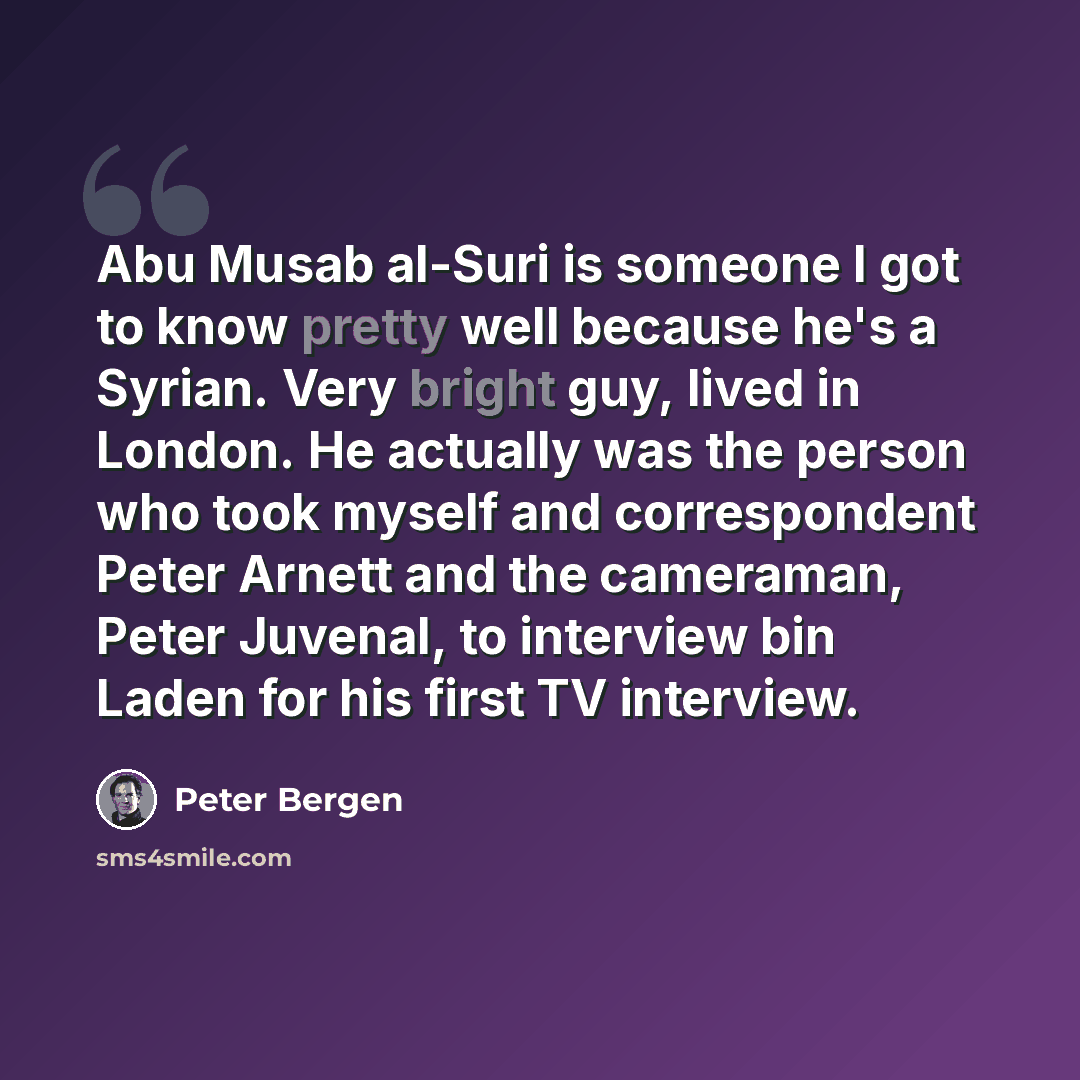 “Abu Musab al-Suri is someone I got to know pretty well because he's a Syrian. Very bright guy, lived in London. He actually was the person who took myself and correspondent Peter Arnett and the cameraman, Peter Juvenal, to interview bin Laden for his first TV interview.” quote by Peter Bergen
