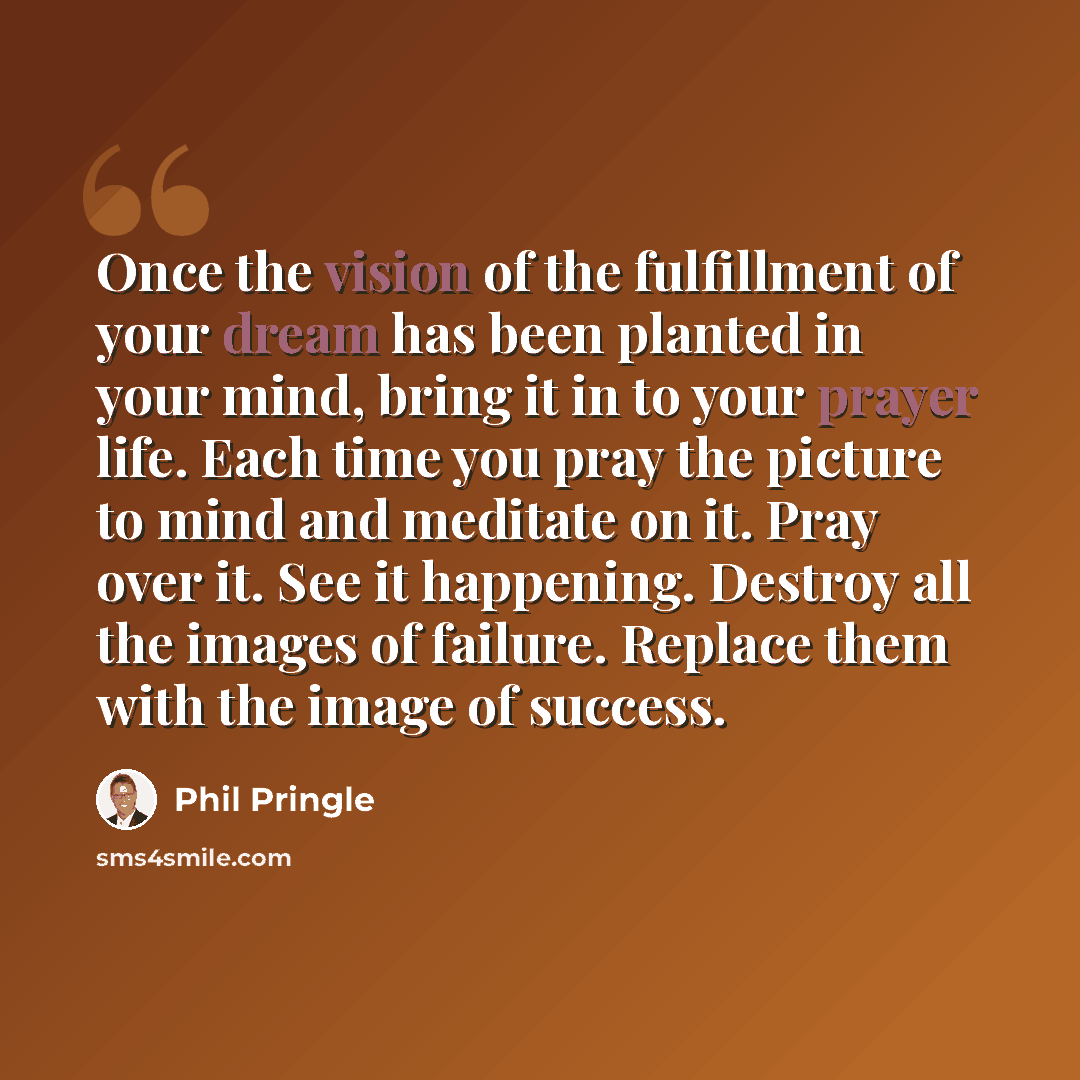 “Once the vision of the fulfillment of your dream has been planted in your mind, bring it in to your prayer life. Each time you pray the picture to mind and meditate on it. Pray over it. See it happening. Destroy all the images of failure. Replace them with the image of success.” quote by Phil Pringle
