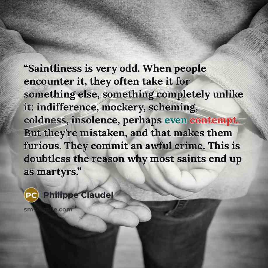 “Saintliness is very odd. When people encounter it, they often take it for something else, something completely unlike it: indifference, mockery, scheming, coldness, insolence, perhaps even contempt. But they're mistaken, and that makes them furious. They commit an awful crime. This is doubtless…” quote by Philippe Claudel