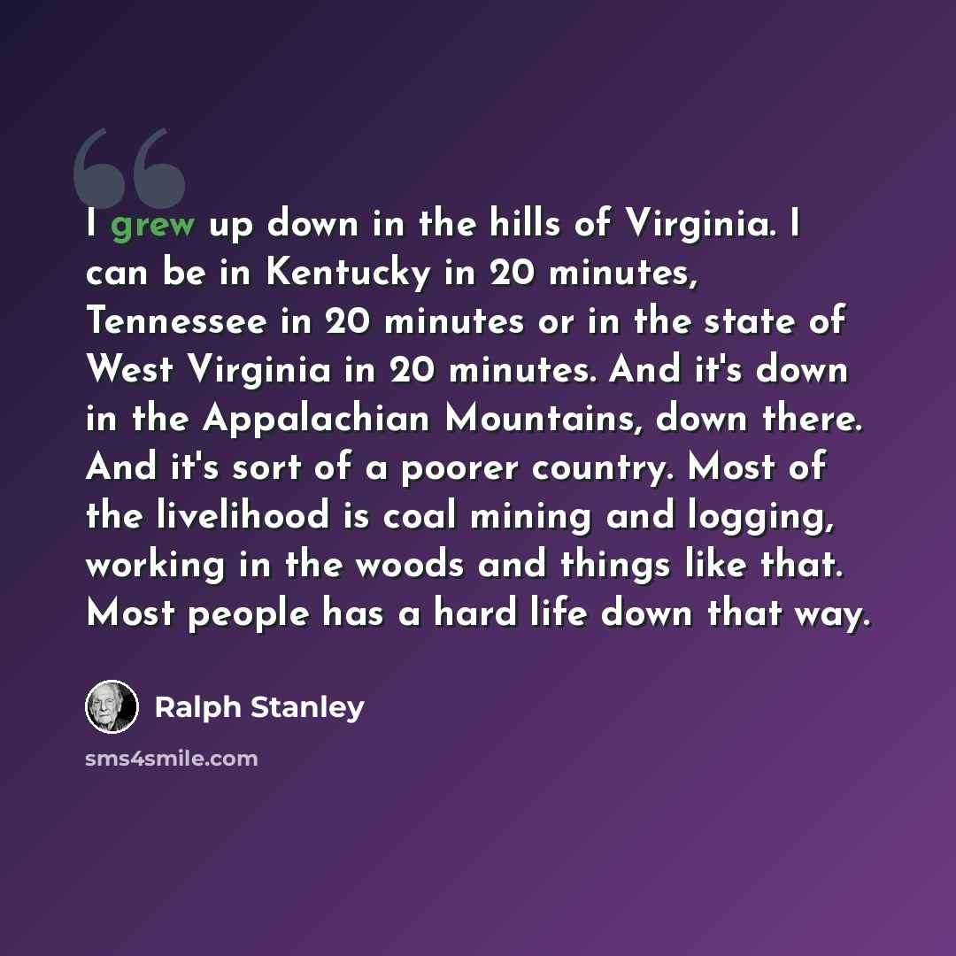“I grew up down in the hills of Virginia. I can be in Kentucky in 20 minutes, Tennessee in 20 minutes or in the state of West Virginia in 20 minutes. And it's down in the Appalachian Mountains, down there. And it's sort of a poorer country. Most of the livelihood is coal mining and logging, working…” quote by Ralph Stanley