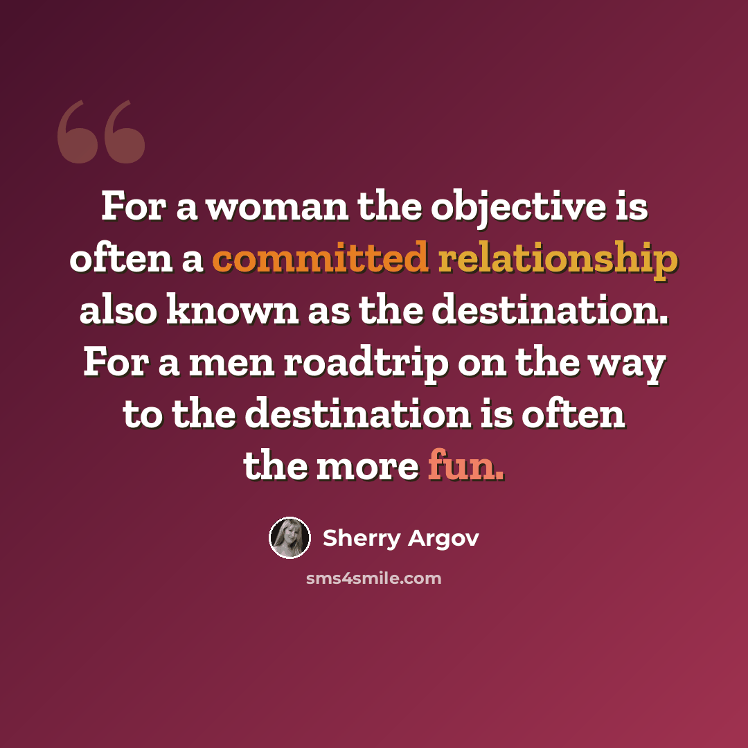 “For a woman the objective is often a committed relationship also known as the destination. For a men roadtrip on the way to the destination is often the more fun.” quote by Sherry Argov