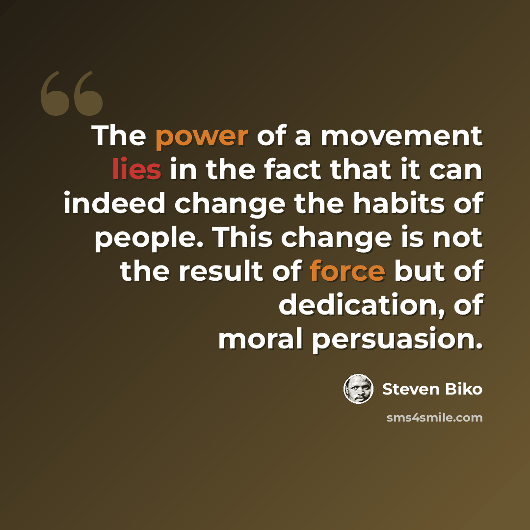 “The power of a movement lies in the fact that it can indeed change the habits of people. This change is not the result of force but of dedication, of moral persuasion.” quote by Steven Biko