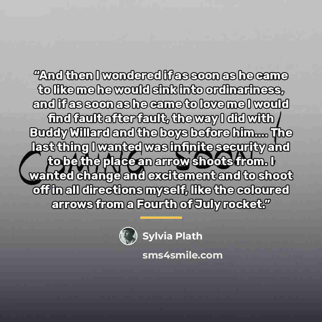 “And then I wondered if as soon as he came to like me he would sink into ordinariness, and if as soon as he came to love me I would find fault after fault, the way I did with Buddy Willard and the boys before him… The last thing I wanted was infinite security and to be the place an arrow shoots…” quote by Sylvia Plath