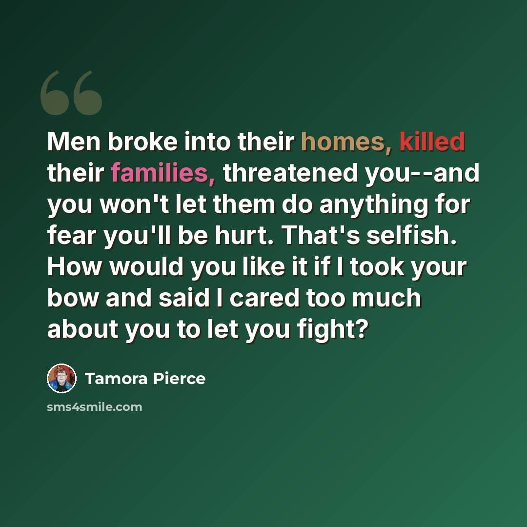 “Men broke into their homes, killed their families, threatened you--and you won't let them do anything for fear you'll be hurt. That's selfish. How would you like it if I took your bow and said I cared too much about you to let you fight?” quote by Tamora Pierce
