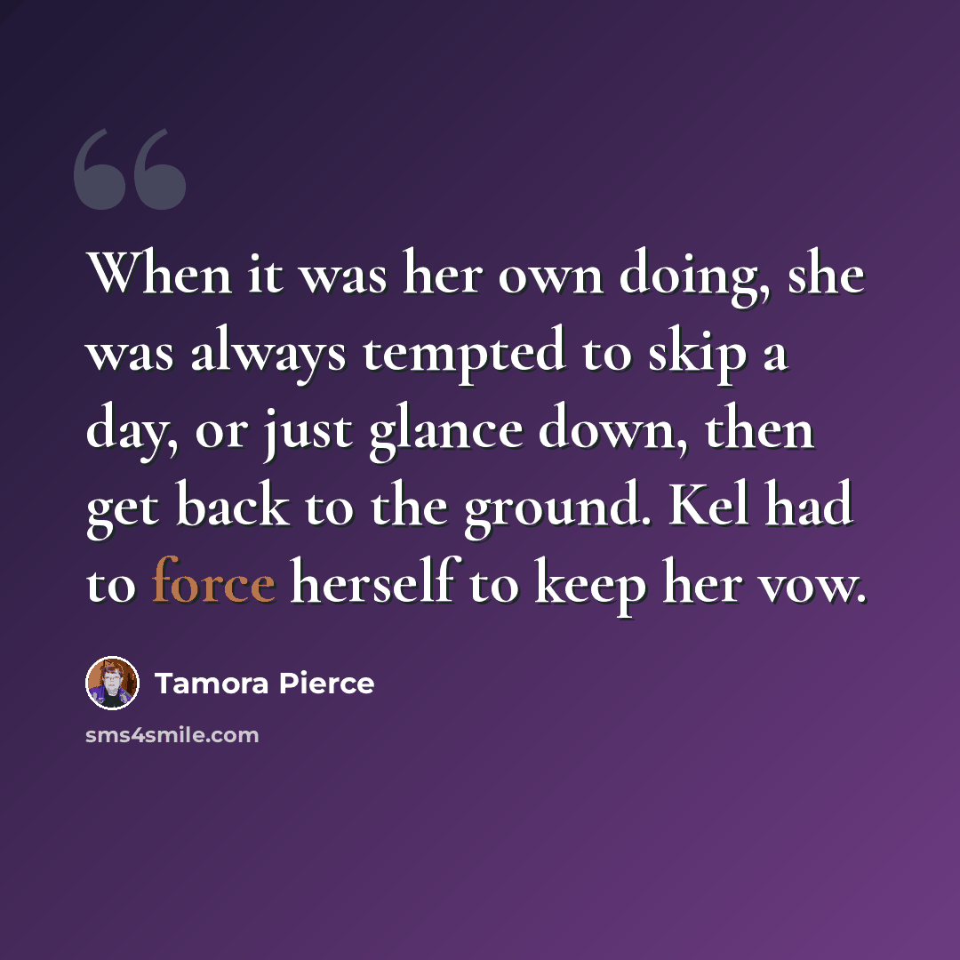 “When it was her own doing, she was always tempted to skip a day, or just glance down, then get back to the ground. Kel had to force herself to keep her vow.” quote by Tamora Pierce