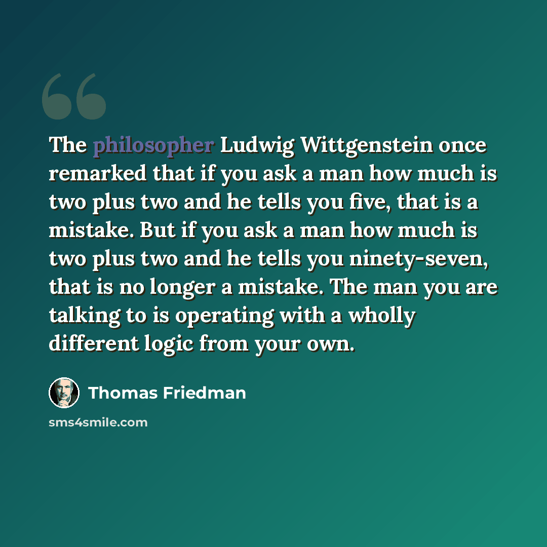 “The philosopher Ludwig Wittgenstein once remarked that if you ask a man how much is two plus two and he tells you five, that is a mistake. But if you ask a man how much is two plus two and he tells you ninety-seven, that is no longer a mistake. The man you are talking to is operating with a wholly…” quote by Thomas Friedman