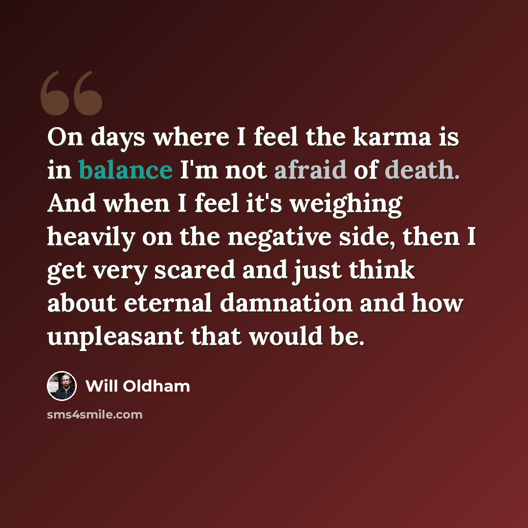 “On days where I feel the karma is in balance I'm not afraid of death. And when I feel it's weighing heavily on the negative side, then I get very scared and just think about eternal damnation and how unpleasant that would be.” quote by Will Oldham