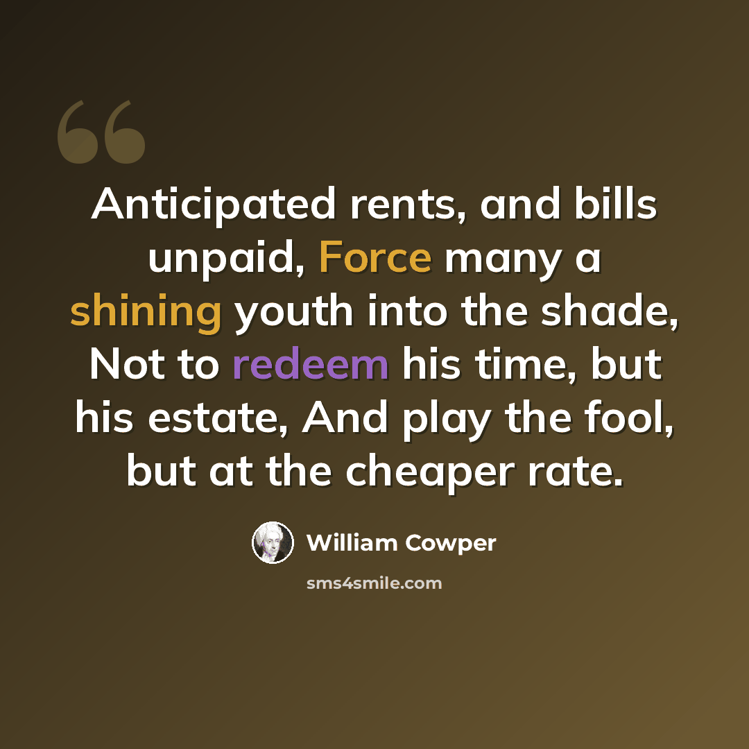 “Anticipated rents, and bills unpaid, Force many a shining youth into the shade, Not to redeem his time, but his estate, And play the fool, but at the cheaper rate.” quote by William Cowper