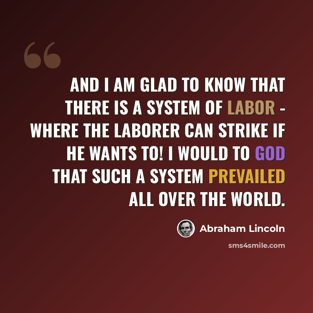 “And I am glad to know that there is a system of labor - where the laborer can strike if he wants to! I would to God that such a system prevailed all over the world.” quote by Abraham Lincoln