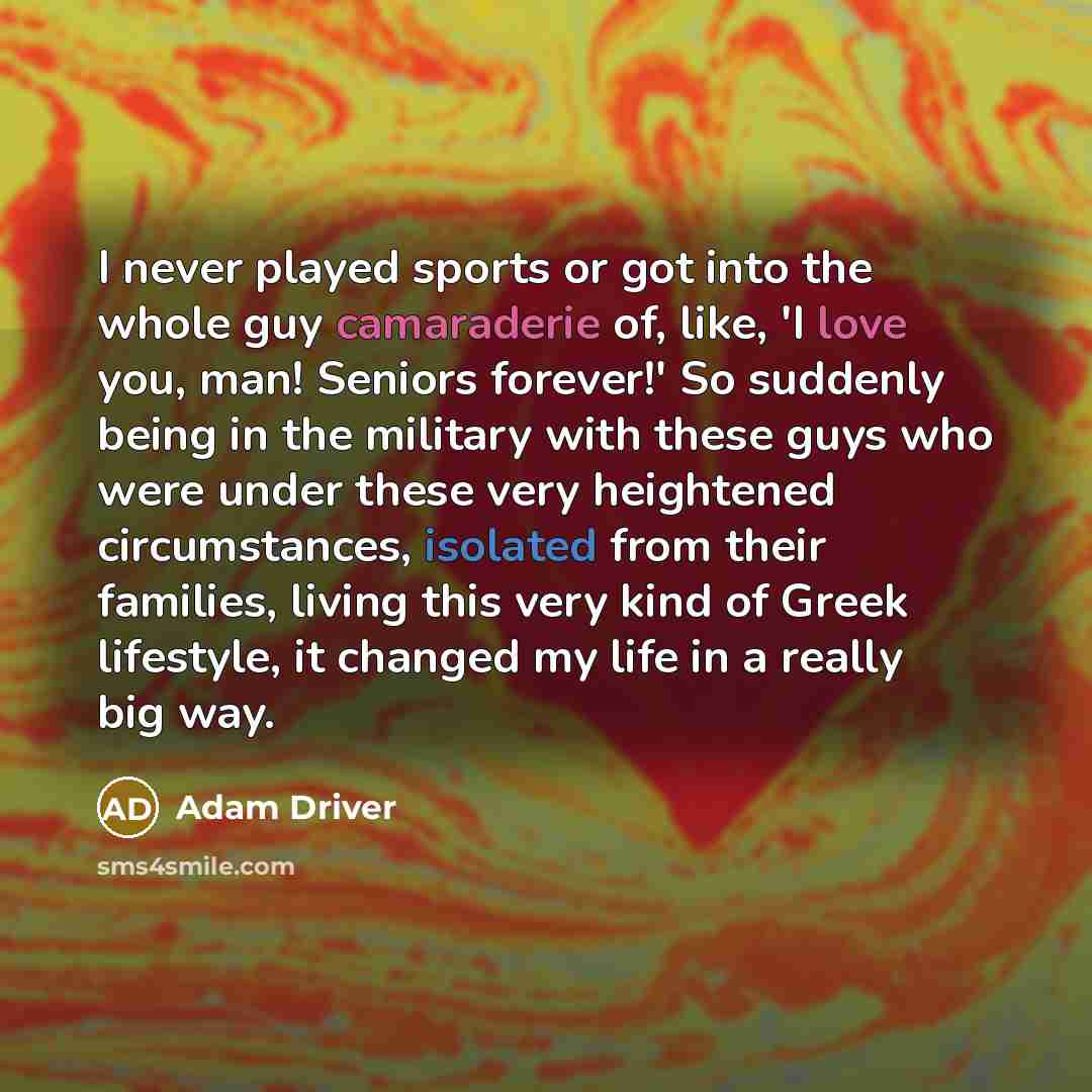 “I never played sports or got into the whole guy camaraderie of, like, 'I love you, man! Seniors forever!' So suddenly being in the military with these guys who were under these very heightened circumstances, isolated from their families, living this very kind of Greek lifestyle, it changed my life…” quote by Adam Driver